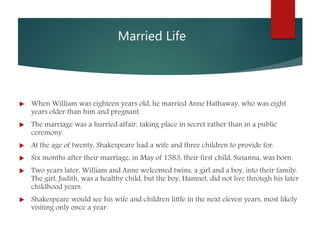 Married Life
 When William was eighteen years old, he married Anne Hathaway, who was eight
years older than him and pregnant.
 The marriage was a hurried affair, taking place in secret rather than in a public
ceremony.
 At the age of twenty, Shakespeare had a wife and three children to provide for.
 Six months after their marriage, in May of 1583, their first child, Susanna, was born.
 Two years later, William and Anne welcomed twins, a girl and a boy, into their family.
The girl, Judith, was a healthy child, but the boy, Hamnet, did not live through his later
childhood years.
 Shakespeare would see his wife and children little in the next eleven years, most likely
visiting only once a year.
 