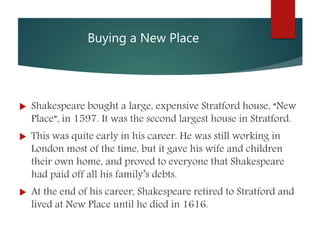 Buying a New Place
 Shakespeare bought a large, expensive Stratford house, “New
Place”, in 1597. It was the second largest house in Stratford.
 This was quite early in his career. He was still working in
London most of the time, but it gave his wife and children
their own home, and proved to everyone that Shakespeare
had paid off all his family’s debts.
 At the end of his career, Shakespeare retired to Stratford and
lived at New Place until he died in 1616.
 