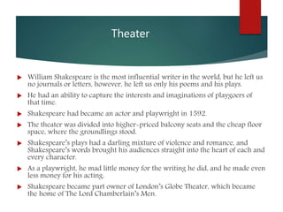 Theater
 William Shakespeare is the most influential writer in the world, but he left us
no journals or letters, however, he left us only his poems and his plays.
 He had an ability to capture the interests and imaginations of playgoers of
that time.
 Shakespeare had became an actor and playwright in 1592.
 The theater was divided into higher-priced balcony seats and the cheap floor
space, where the groundlings stood.
 Shakespeare’s plays had a darling mixture of violence and romance, and
Shakespeare’s words brought his audiences straight into the heart of each and
every character.
 As a playwright, he mad little money for the writing he did, and he made even
less money for his acting.
 Shakespeare became part owner of London’s Globe Theater, which became
the home of The Lord Chamberlain’s Men.
 