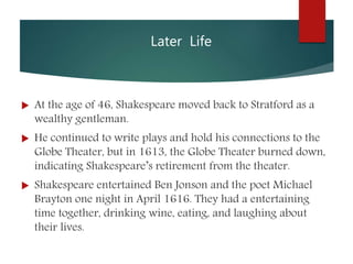 Later Life
 At the age of 46, Shakespeare moved back to Stratford as a
wealthy gentleman.
 He continued to write plays and hold his connections to the
Globe Theater, but in 1613, the Globe Theater burned down,
indicating Shakespeare’s retirement from the theater.
 Shakespeare entertained Ben Jonson and the poet Michael
Brayton one night in April 1616. They had a entertaining
time together, drinking wine, eating, and laughing about
their lives.
 