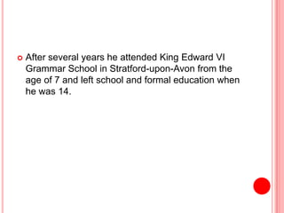  After several years he attended King Edward VI
Grammar School in Stratford-upon-Avon from the
age of 7 and left school and formal education when
he was 14.
 