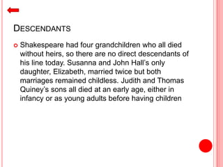 DESCENDANTS
 Shakespeare had four grandchildren who all died
without heirs, so there are no direct descendants of
his line today. Susanna and John Hall’s only
daughter, Elizabeth, married twice but both
marriages remained childless. Judith and Thomas
Quiney’s sons all died at an early age, either in
infancy or as young adults before having children
 