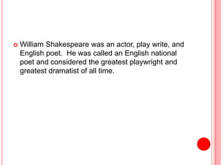  William Shakespeare was an actor, play write, and
English poet. He was called an English national
poet and considered the greatest playwright and
greatest dramatist of all time.
 