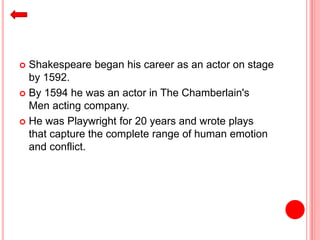  Shakespeare began his career as an actor on stage
by 1592.
 By 1594 he was an actor in The Chamberlain's
Men acting company.
 He was Playwright for 20 years and wrote plays
that capture the complete range of human emotion
and conflict.
 