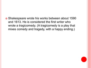  Shakespeare wrote his works between about 1590
and 1613. He is considered the first writer who
wrote a tragicomedy. (A tragicomedy is a play that
mixes comedy and tragedy, with a happy ending.)
 