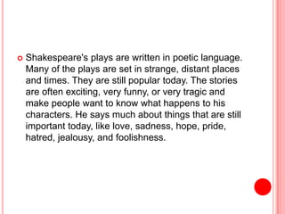  Shakespeare's plays are written in poetic language.
Many of the plays are set in strange, distant places
and times. They are still popular today. The stories
are often exciting, very funny, or very tragic and
make people want to know what happens to his
characters. He says much about things that are still
important today, like love, sadness, hope, pride,
hatred, jealousy, and foolishness.
 