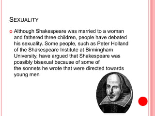 SEXUALITY
 Although Shakespeare was married to a woman
and fathered three children, people have debated
his sexuality. Some people, such as Peter Holland
of the Shakespeare Institute at Birmingham
University, have argued that Shakespeare was
possibly bisexual because of some of
the sonnets he wrote that were directed towards
young men
 