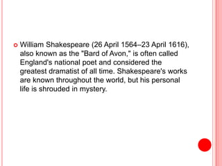  William Shakespeare (26 April 1564–23 April 1616),
also known as the "Bard of Avon," is often called
England's national poet and considered the
greatest dramatist of all time. Shakespeare's works
are known throughout the world, but his personal
life is shrouded in mystery.
 