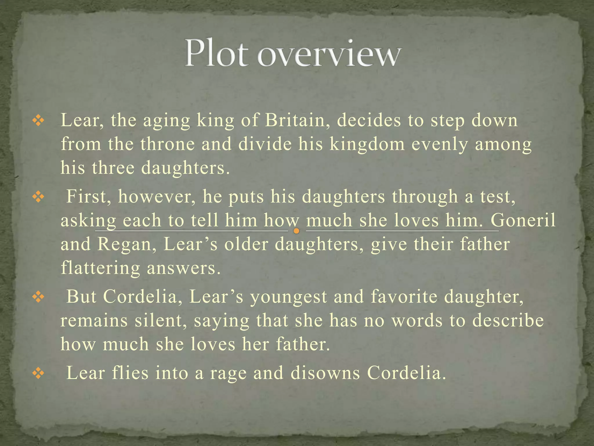  Lear, the aging king of Britain, decides to step down
from the throne and divide his kingdom evenly among
his three daughters.
 First, however, he puts his daughters through a test,
asking each to tell him how much she loves him. Goneril
and Regan, Lear’s older daughters, give their father
flattering answers.
 But Cordelia, Lear’s youngest and favorite daughter,
remains silent, saying that she has no words to describe
how much she loves her father.
 Lear flies into a rage and disowns Cordelia.
 