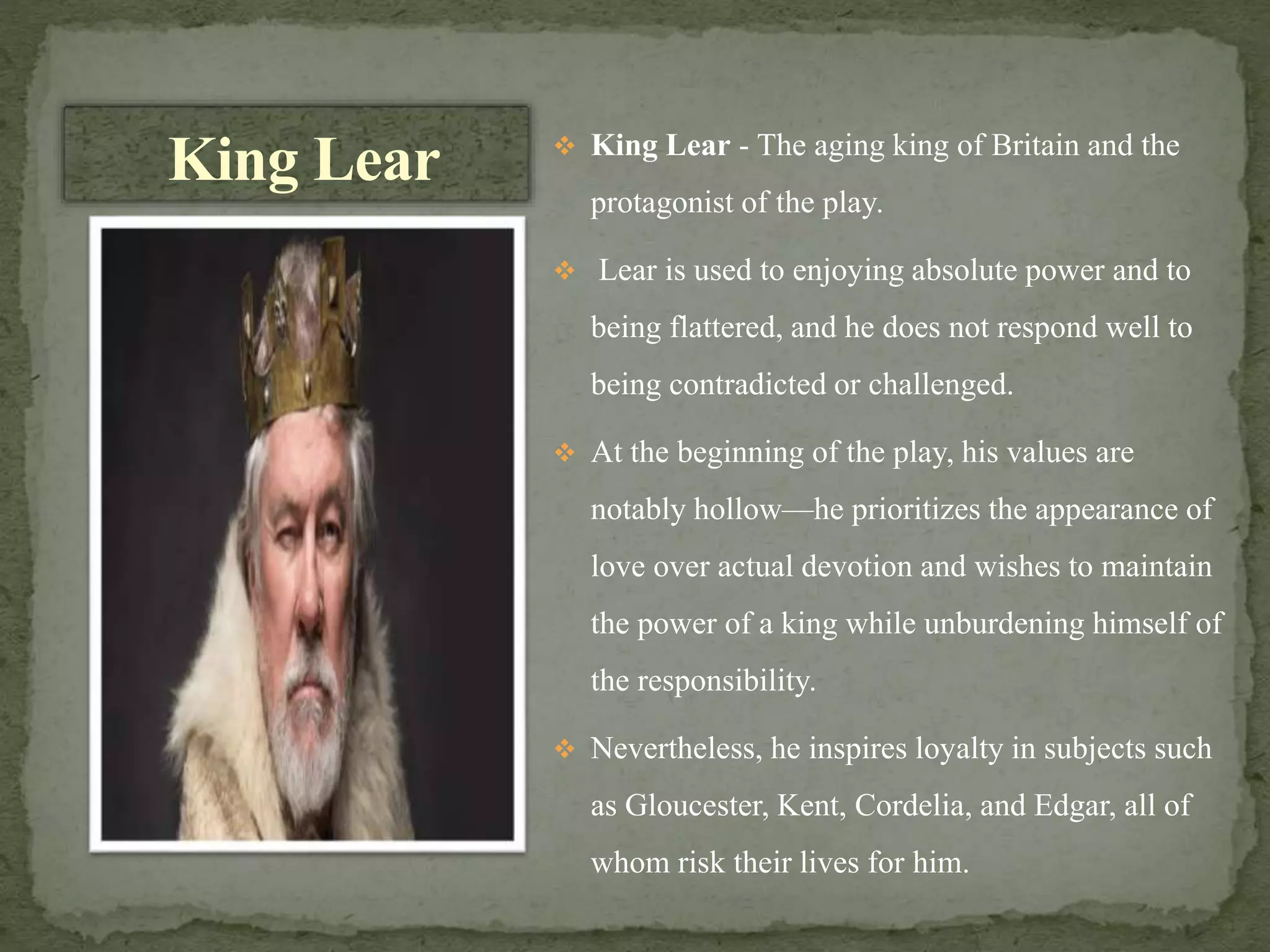  King Lear - The aging king of Britain and the
protagonist of the play.
 Lear is used to enjoying absolute power and to
being flattered, and he does not respond well to
being contradicted or challenged.
 At the beginning of the play, his values are
notably hollow—he prioritizes the appearance of
love over actual devotion and wishes to maintain
the power of a king while unburdening himself of
the responsibility.
 Nevertheless, he inspires loyalty in subjects such
as Gloucester, Kent, Cordelia, and Edgar, all of
whom risk their lives for him.
King Lear
 