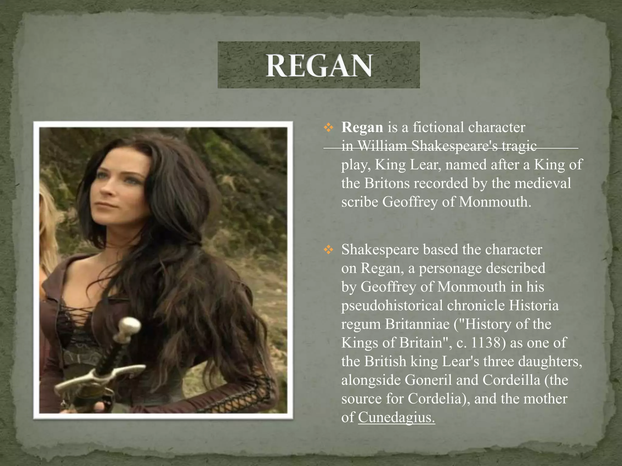  Regan is a fictional character
in William Shakespeare's tragic
play, King Lear, named after a King of
the Britons recorded by the medieval
scribe Geoffrey of Monmouth.
 Shakespeare based the character
on Regan, a personage described
by Geoffrey of Monmouth in his
pseudohistorical chronicle Historia
regum Britanniae ("History of the
Kings of Britain", c. 1138) as one of
the British king Lear's three daughters,
alongside Goneril and Cordeilla (the
source for Cordelia), and the mother
of Cunedagius.
 