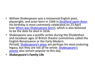 • William Shakespeare was a renowned English poet,
playwright, and actor born in 1564 in Stratford-upon-Avon.
His birthday is most commonly celebrated on 23 April
(see When was Shakespeare born), which is also believed
to be the date he died in 1616.
• Shakespeare was a prolific writer during the Elizabethan
and Jacobean ages of British theatre (sometimes called the
English Renaissance or the Early Modern
Period). Shakespeare’s plays are perhaps his most enduring
legacy, but they are not all he wrote. Shakespeare’s
poems also remain popular to this day.
• Shakespeare's Family Life
 
