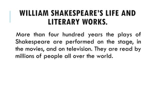 More than four hundred years the plays of
Shakespeare are performed on the stage, in
the movies, and on television. They are read by
millions of people all over the world.
WILLIAM SHAKESPEARES LIFE AND
LITERARY WORKS.
 