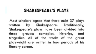 SHAKESPEARES PLAYS
Most scholars agree that there exist 37 plays
written by Shakespeare. Traditionally,
Shakespeares plays have been divided into
three groups: comedies, histories, and
tragedies. All of the works of the great
playwright are written in four periods of his
literary career.
 