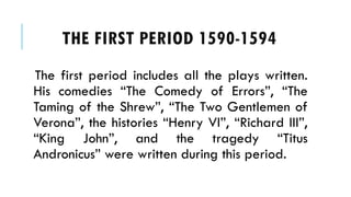 The first period includes all the plays written.
His comedies The Comedy of Errors, The
Taming of the Shrew, The Two Gentlemen of
Verona, the histories Henry VI, Richard III,
King John, and the tragedy Titus
Andronicus were written during this period.
THE FIRST PERIOD 1590-1594
 