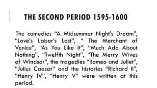 The comedies A Midsummer Nights Dream,
Loves Labors Lost,  The Merchant of
Venice, As You Like It, Much Ado About
Nothing, Twelfth Night, The Merry Wives
of Windsor, the tragedies Romeo and Juliet,
Julius Caesar and the histories Richard II,
Henry IV, Henry V were written at this
period.
THE SECOND PERIOD 1595-1600
 