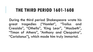 During the third period Shakespeare wrote his
great tragedies (Hamlet, Troilus and
Cressida, Othello, King Lear, Macbeth,
Timon of Athens, Anthony and Cleopatra,
Coriolanus), which made him truly immortal.
THE THIRD PERIOD 1601-1608
 
