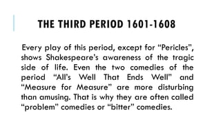 Every play of this period, except for Pericles,
shows Shakespeares awareness of the tragic
side of life. Even the two comedies of the
period Alls Well That Ends Well and
Measure for Measure are more disturbing
than amusing. That is why they are often called
problem comedies or bitter comedies.
THE THIRD PERIOD 1601-1608
 