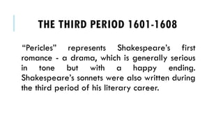 Pericles represents Shakespeares first
romance - a drama, which is generally serious
in tone but with a happy ending.
Shakespeares sonnets were also written during
the third period of his literary career.
THE THIRD PERIOD 1601-1608
 