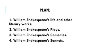 PLAN:
1. William Shakespeares life and other
literary works.
2. William Shakespeares Plays.
3. William Shakespeares Comedies.
4. William Shakespeares Sonnets.
 