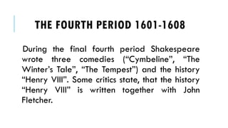 During the final fourth period Shakespeare
wrote three comedies (Cymbeline, The
Winters Tale, The Tempest) and the history
Henry VIII. Some critics state, that the history
Henry VIII is written together with John
Fletcher.
THE FOURTH PERIOD 1601-1608
 