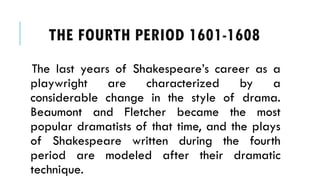The last years of Shakespeares career as a
playwright are characterized by a
considerable change in the style of drama.
Beaumont and Fletcher became the most
popular dramatists of that time, and the plays
of Shakespeare written during the fourth
period are modeled after their dramatic
technique.
THE FOURTH PERIOD 1601-1608
 