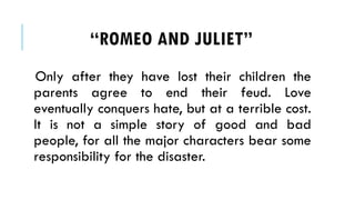 Only after they have lost their children the
parents agree to end their feud. Love
eventually conquers hate, but at a terrible cost.
It is not a simple story of good and bad
people, for all the major characters bear some
responsibility for the disaster.
ROMEO AND JULIET
 