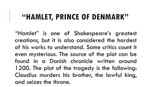 HAMLET, PRINCE OF ٷѴ鰭
Hamlet is one of Shakespeares greatest
creations, but it is also considered the hardest
of his works to understand. Some critics count it
even mysterious. The source of the plot can be
found in a Danish chronicle written around
1200. The plot of the tragedy is the following:
Claudius murders his brother, the lawful king,
and seizes the throne.
 
