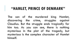 The son of the murdered king Hamlet,
discovering the crime, struggles against
Claudius. But the struggle ends tragically for
him too. As you can see, there is nothing
mysterious in the plot of the tragedy, but
mysterious is the complex character of Hamlet
himself.
HAMLET, PRINCE OF ٷѴ鰭
 