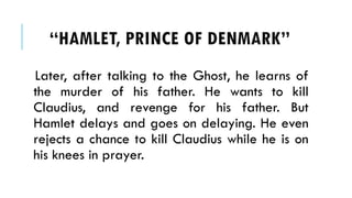 Later, after talking to the Ghost, he learns of
the murder of his father. He wants to kill
Claudius, and revenge for his father. But
Hamlet delays and goes on delaying. He even
rejects a chance to kill Claudius while he is on
his knees in prayer.
HAMLET, PRINCE OF ٷѴ鰭
 