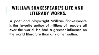 WILLIAM SHAKESPEARES LIFE AND
LITERARY WORKS.
A poet and playwright William Shakespeare
is the favorite author of millions of readers all
over the world. He had a greater influence on
the world literature than any other author.
 