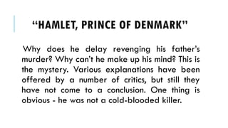 Why does he delay revenging his fathers
murder? Why cant he make up his mind? This is
the mystery. Various explanations have been
offered by a number of critics, but still they
have not come to a conclusion. One thing is
obvious - he was not a cold-blooded killer.
HAMLET, PRINCE OF ٷѴ鰭
 