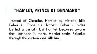 Instead of Claudius, Hamlet by mistake, kills
Polonius, Ophelias father. Polonius hides
behind a curtain, but Hamlet becomes aware
that someone is there. Hamlet stabs Polonius
through the curtain and kills him.
HAMLET, PRINCE OF ٷѴ鰭
 