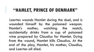 Laertes wounds Hamlet during the duel, and is
wounded himself by the poisoned weapon.
Hamlets mother, watching the match,
accidentally drinks from a cup of poisoned
wine prepared by Claudius for Hamlet. Dying
from the wound, Hamlet kills Claudius. At the
end of the play, Hamlet, his mother, Claudius,
and Laertes all died.
HAMLET, PRINCE OF ٷѴ鰭
 
