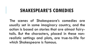 The scenes of Shakespeares comedies are
usually set in some imaginary country, and the
action is based on stories that are almost fairy-
tails. But the characters, placed in these non-
realistic settings and plots, are true-to-life for
which Shakespeare is famous.
SHAKESPEARES COMEDIES
 