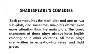 Each comedy has the main plot and one or two
sub-plots, and sometimes sub-plots attract even
more attention than the main plots. The comic
characters of these plays always have English
coloring or in other countries. All these plays
are written in easy-flowing verse and light
prose.
SHAKESPEARES COMEDIES
 