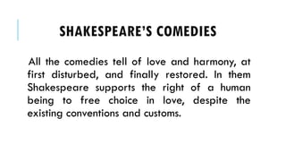 All the comedies tell of love and harmony, at
first disturbed, and finally restored. In them
Shakespeare supports the right of a human
being to free choice in love, despite the
existing conventions and customs.
SHAKESPEARES COMEDIES
 