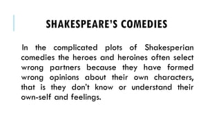 In the complicated plots of Shakesperian
comedies the heroes and heroines often select
wrong partners because they have formed
wrong opinions about their own characters,
that is they dont know or understand their
own-self and feelings.
SHAKESPEARES COMEDIES
 