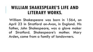 William Shakespeare was born in 1564, on
April 23 in Stratford on-Avon, in England. His
father, John Shakespeare, was a glove maker
of Stratford. Shakespeares mother. Mary
Arden, came from a family of landowners.
WILLIAM SHAKESPEARES LIFE AND
LITERARY WORKS.
 