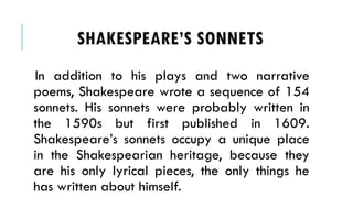 In addition to his plays and two narrative
poems, Shakespeare wrote a sequence of 154
sonnets. His sonnets were probably written in
the 1590s but first published in 1609.
Shakespeares sonnets occupy a unique place
in the Shakespearian heritage, because they
are his only lyrical pieces, the only things he
has written about himself.
SHAKESPEARES SONNETS
 