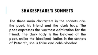 The three main characters in the sonnets are:
the poet, his friend and the dark lady. The
poet expresses the warmest admiration for the
friend. The dark lady is the beloved of the
poet, unlike the idealized ladies in the sonnets
of Petrarch, she is false and cold-blooded.
SHAKESPEARES SONNETS
 