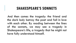 And then comes the tragedy: the friend and
the dark lady betray the poet and fall in love
with each other. By reading between the lines
of the sonnets, we may see a tragedy in
Shakespeares life, a tragedy that he might not
have fully understood himself.
SHAKESPEARES SONNETS
 