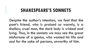 Despite the authors intention, we feel that the
poets friend, who is praised so warmly, is a
shallow, cruel man, the dark lady is wicked and
lying. Thus, in the sonnets we may see the great
misfortune of a genius, who wasted his life and
soul for the sake of persons, unworthy of him.
SHAKESPEARES SONNETS
 