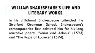 In his childhood Shakespeare attended the
Stratford Grammar School. Shakespeares
contemporaries first admired him for his long
narrative poems Venus and Adonis (1593)
and The Rape of Lucrece (1594).
WILLIAM SHAKESPEARES LIFE AND
LITERARY WORKS.
 