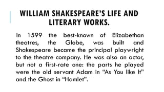 In 1599 the best-known of Elizabethan
theatres, the Globe, was built and
Shakespeare became the principal playwright
to the theatre company. He was also an actor,
but not a first-rate one: the parts he played
were the old servant Adam in As You like It
and the Ghost in Hamlet.
WILLIAM SHAKESPEARES LIFE AND
LITERARY WORKS.
 