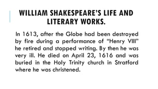 In 1613, after the Globe had been destroyed
by fire during a performance of Henry VIII
he retired and stopped writing. By then he was
very ill. He died on April 23, 1616 and was
buried in the Holy Trinity church in Stratford
where he was christened.
WILLIAM SHAKESPEARES LIFE AND
LITERARY WORKS.
 