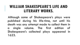 Although some of Shakespeares plays were
published during his life-time, not until his
death was any attempt made to collect them in
a single volume. The first edition of
Shakespeares collected plays appeared in
1623.
WILLIAM SHAKESPEARES LIFE AND
LITERARY WORKS.
 