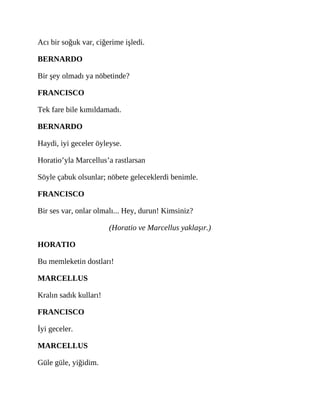 Acı bir soğuk var, ciğerime işledi.
BERNARDO
Bir şey olmadı ya nöbetinde?
FRANCISCO
Tek fare bile kımıldamadı.
BERNARDO
Haydi, iyi geceler öyleyse.
Horatio’yla Marcellus’a rastlarsan
Söyle çabuk olsunlar; nöbete geleceklerdi benimle.
FRANCISCO
Bir ses var, onlar olmalı... Hey, durun! Kimsiniz?
(Horatio ve Marcellus yaklaşır.)
HORATIO
Bu memleketin dostları!
MARCELLUS
Kralın sadık kulları!
FRANCISCO
İyi geceler.
MARCELLUS
Güle güle, yiğidim.
 
