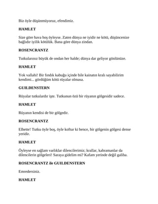 Biz öyle düşünmüyoruz, efendimiz.
HAMLET
Size göre hava hoş öyleyse. Zaten dünya ne iyidir ne kötü, düşüncenize
bağlıdır iyilik kötülük. Bana göre dünya zindan.
ROSENCRANTZ
Tutkularınız büyük de ondan her halde; dünya dar geliyor gönlünüze.
HAMLET
Yok vallahi! Bir fındık kabuğu içinde bile kainatın kralı sayabilirim
kendimi... gördüğüm kötü rüyalar olmasa.
GUILDENSTERN
Rüyalar tutkulardır işte. Tutkunun özü bir rüyanın gölgesidir sadece.
HAMLET
Rüyanın kendisi de bir gölgedir.
ROSENCRANTZ
Elbette! Tutku öyle boş, öyle koftur ki bence, bir gölgenin gölgesi dense
yeridir.
HAMLET
Öyleyse en sağlam varlıklar dilencilerimiz; krallar, kahramanlar da
dilencilerin gölgeleri! Saraya gidelim mi? Kafam yerinde değil galiba.
ROSENCRANTZ ile GUILDENSTERN
Emredersiniz.
HAMLET
 