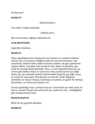 Ne diyorsun?
HAMLET
(Kendi kendine.)
Yoo nafile! Gözüm üstünüzde.
(Yüksek sesle.)
Beni seviyorsanız, doğruyu saklamak yok.
GUILDENSTERN
Çağırıldık efendimiz.
HAMLET
Niçin çağırıldığınızı ben söyleyeyim size; böylece sır vermenizi önlemiş
olurum, kral ve kraliçeye verdiğiniz sözün bir tüyü bile kirlenmez. Son
zamanlarda, bilmem neden, bütün sevincimi yitirdim, her gün yaptıklarımı
yapmaz oldum. Gerçekten öyle karardı ki içim, dünya, bu güzelim yapı,
çorak bir kayalığa döndü gözümde. Hava, o canım başörtüsü dünyanın, şu
cömert gök kubbeye bakın, bu yüce tavan altın parıltılarıyla bir şey değil
benim için, pis, hastalıklı kokular birikintisinden başka bir şey değil. İnsan,
ne yaman bir yapı insan! Akıl gücüyle ne soylu bir varlık! Düşünme
yetenekleri ne sonsuz! Duruşu, kımıldanışı ne anlamlı, ne güzel! Ne melekçe
davranışları, ne Tanrıca kavrayışları var!
Evrenin gözbebeği insan, canlıların baş tacı! Ama benim için nedir insan, bu
özü toz yaratık? İnsanın tadı yok benim için, kadının da yok... Güldüğünüze
göre inanmıyorsunuz bana.
ROSENCRANTZ
Böyle bir şey geçmedi aklımdan.
HAMLET
 